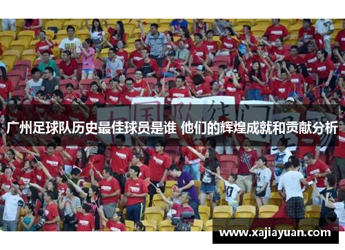 广州足球队历史最佳球员是谁 他们的辉煌成就和贡献分析