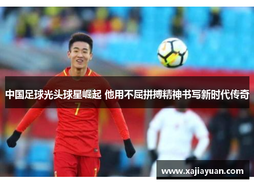 中国足球光头球星崛起 他用不屈拼搏精神书写新时代传奇